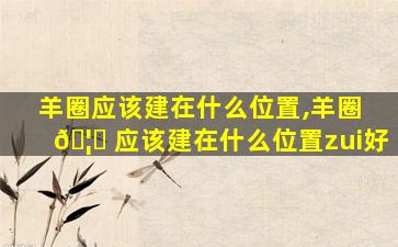 羊圈应该建在什么位置,羊圈 🦊 应该建在什么位置zui
好